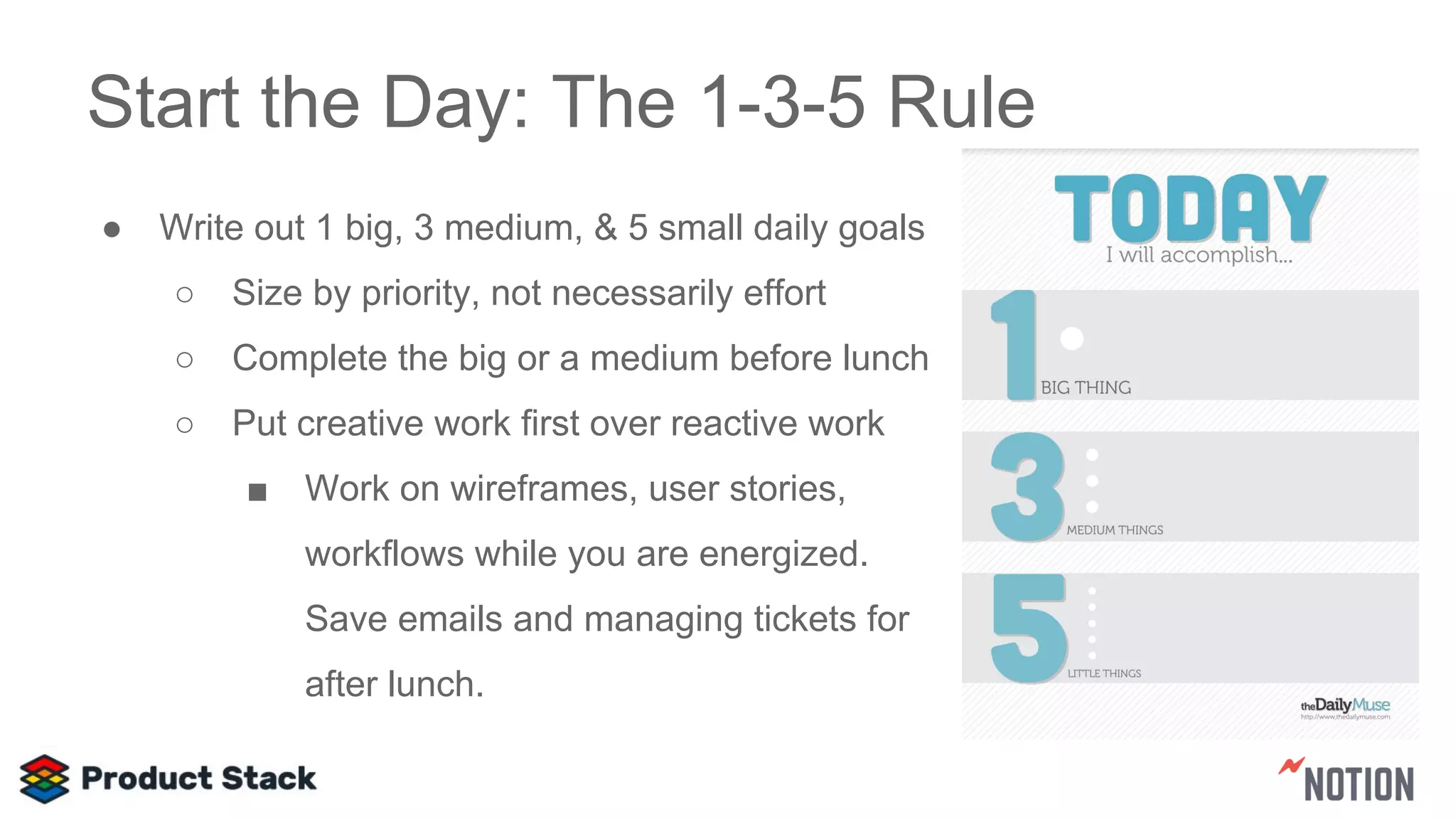 Start the Day: The 1-3-5 Rule
● Write out 1 big, 3 medium, & 5 small daily goals
○ Size by priority, not necessarily effort
○ Complete the big or a medium before lunch
○ Put creative work first over reactive work
■ Work on wireframes, user stories,
workflows while you are energized.
Save emails and managing tickets for
after lunch.
 