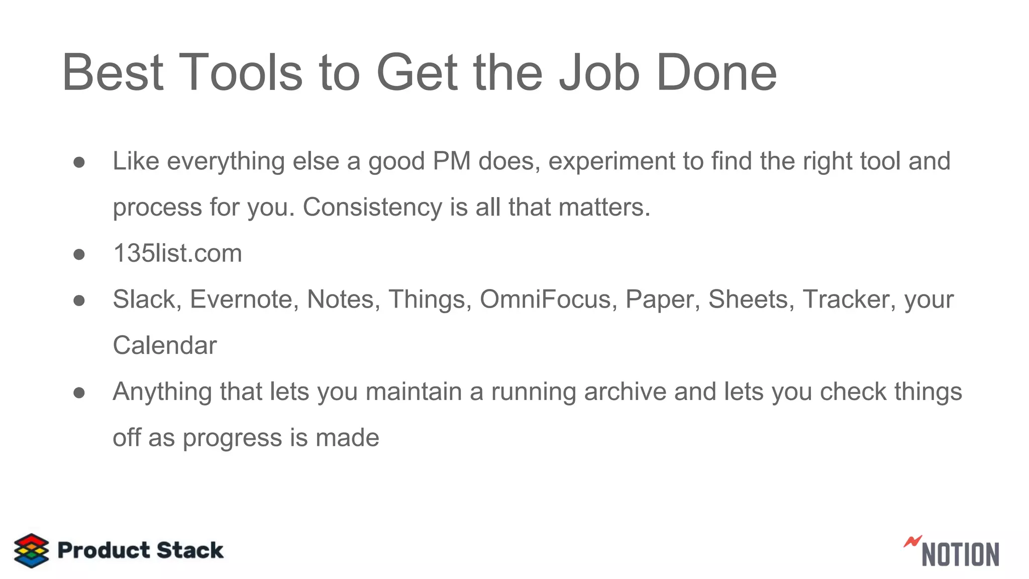 Best Tools to Get the Job Done
● Like everything else a good PM does, experiment to find the right tool and
process for you. Consistency is all that matters.
● 135list.com
● Slack, Evernote, Notes, Things, OmniFocus, Paper, Sheets, Tracker, your
Calendar
● Anything that lets you maintain a running archive and lets you check things
off as progress is made
 