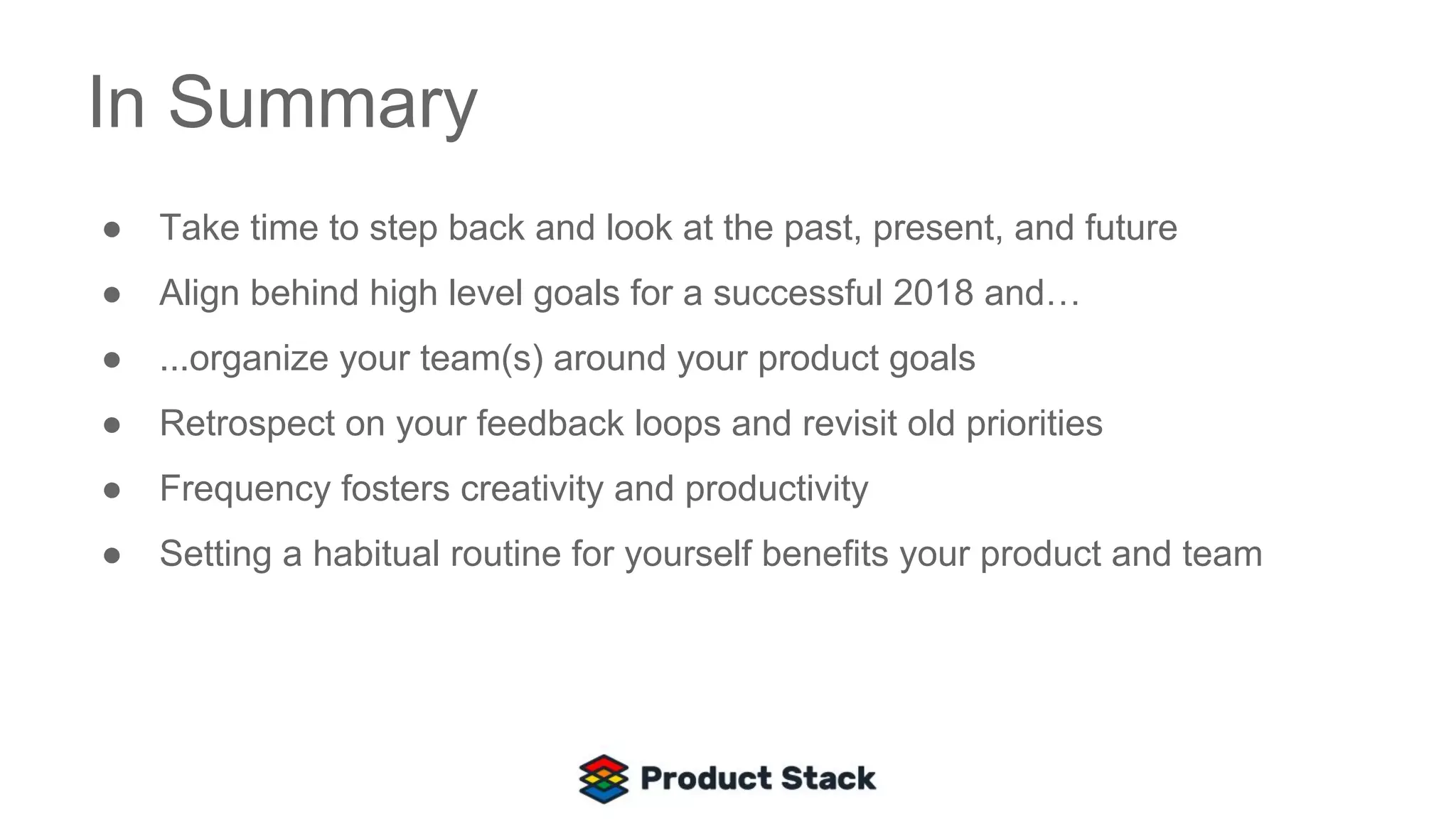 In Summary
● Take time to step back and look at the past, present, and future
● Align behind high level goals for a successful 2018 and…
● ...organize your team(s) around your product goals
● Retrospect on your feedback loops and revisit old priorities
● Frequency fosters creativity and productivity
● Setting a habitual routine for yourself benefits your product and team
 