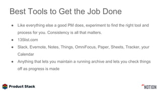 Best Tools to Get the Job Done
● Like everything else a good PM does, experiment to find the right tool and
process for you. Consistency is all that matters.
● 135list.com
● Slack, Evernote, Notes, Things, OmniFocus, Paper, Sheets, Tracker, your
Calendar
● Anything that lets you maintain a running archive and lets you check things
off as progress is made
 