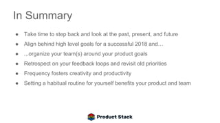 In Summary
● Take time to step back and look at the past, present, and future
● Align behind high level goals for a successful 2018 and…
● ...organize your team(s) around your product goals
● Retrospect on your feedback loops and revisit old priorities
● Frequency fosters creativity and productivity
● Setting a habitual routine for yourself benefits your product and team
 