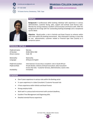 Curriculum Vitae – Mariska Colleen January
Compiled by
PROFILE
Background: A professional skilful banking individual with experience in various
administration, customer facing, sales, support and vechicle asset finance roles.
Mariska has strong analytical, excellent communication and finance skills. With her
background she brings with her outstanding banking knowledge and a exceptional
eye for detail.
Objective: Would prefer a role in Vechicle and Asset Finance to enhance within
even more within the banking environment. Also interested in joining a cruise ship
for any administration, customer related or financial type roles (casino) as a
temporary option.
PERSONAL DETAILS
Preferred name: Mariska
ID Number: 81062 80212 082
Drivers Lisence: Code EB
Nationality: Nationality
Language: Afrikaans & English
Preferred Location: International / Cruise ship or anywhere else in South African
Preferred Role: Private Banker, Vehicle and Asset Consultant, Sales Consultant
Cruise ship roles – Customer Services, Administration, Casino roles
Availability: Immediate
SYNOPSIS
 Over 9 years experience in various roles within the Banking sector
 5+ years experience in a Sales Consultant / Customer focussed role
 4 Years experience within Vehicle and Asset Finance
 Strong analytical skills
 Work well in a pressurized environment with constant deadlines,
 Excellent Time Management and Organising skills.
 Detailed oriented finance experience
MARISKA COLLEEN JANUARYmariska.january@gmail.com
071 930 9386
16 Acasia Avenue, Bredasdorp, 7280, Cape
https://za.linkedin.com/in/mariskajanuary
 