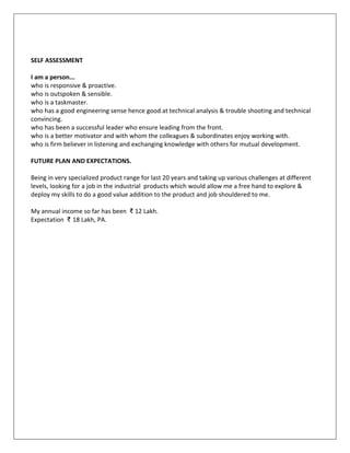 SELF ASSESSMENT
I am a person...
who is responsive & proactive.
who is outspoken & sensible.
who is a taskmaster.
who has a good engineering sense hence good at technical analysis & trouble shooting and technical
convincing.
who has been a successful leader who ensure leading from the front.
who is a better motivator and with whom the colleagues & subordinates enjoy working with.
who is firm believer in listening and exchanging knowledge with others for mutual development.
FUTURE PLAN AND EXPECTATIONS.
Being in very specialized product range for last 20 years and taking up various challenges at different
levels, looking for a job in the industrial products which would allow me a free hand to explore &
deploy my skills to do a good value addition to the product and job shouldered to me.
My annual income so far has been ₹ 12 Lakh.
Expectation ₹ 18 Lakh, PA.
 