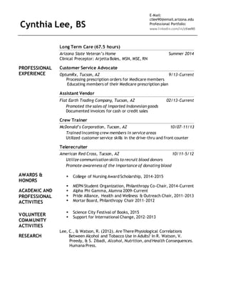 Cynthia Lee, BS
E-Mail:
ctlee90@email.arizona.edu
Professional Portfolio:
www.linkedin.com/in/ctlee90
Long Term Care (67.5 hours)
Arizona State Veteran’s Home Summer 2014
Clinical Preceptor: Arjetta Boles, MSN, MSE, RN
PROFESSIONAL
EXPERIENCE
Customer Service Advocate
OptumRx, Tucson, AZ 9/13-Current
Processing prescription orders for Medicare members
Educating members of their Medicare prescription plan
Assistant Vendor
Flat Earth Trading Company, Tucson, AZ 02/13-Current
Promoted the sales of imported Indonesian goods
Documented invoices for cash or credit sales
Crew Trainer
McDonald’s Corporation, Tucson, AZ 10/07-11/13
Trained incoming crew members in service areas
Utilized customer service skills in the drive-thru and front counter
Telerecruiter
American Red Cross, Tucson, AZ 10/11-5/12
Utilize communication skills to recruit blood donors
Promote awareness of the importance of donating blood
AWARDS &
HONORS
 College of Nursing Award Scholarship, 2014-2015
ACADEMIC AND
PROFESSIONAL
ACTIVITIES
 MEPN Student Organization, Philanthropy Co-Chair, 2014-Current
 Alpha Phi Gamma, Alumna 2009-Current
 Pride Alliance, Health and Wellness & Outreach Chair, 2011-2013
 Mortar Board, Philanthropy Chair 2011-2012
VOLUNTEER
COMMUNITY
ACTIVITIES
 Science City Festival of Books, 2015
 Support for International Change, 2012-2013
RESEARCH
Lee, C., & Watson, R. (2012). Are There Physiological Correlations
Between Alcohol and Tobacco Use in Adults? In R. Watson, V.
Preedy, & S. Zibadi, Alcohol, Nutrition, and Health Consequences.
Humana Press.
 