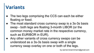 by werner.broennimann@gmail.com
Variants
● The two legs comprising the CCS can each be either
floating or fixed.
● The most standard cross currency swap is a 3s-3s basis
swap - both legs are floating 3-month LIBOR (or the
common money market rate in the respective currency,
such as EURIBOR in EUR).
● Any other variants of cross currency swaps can be
understood as a 3s-3s basis swap with a single
currency swap overlay on one or both of the legs.
 