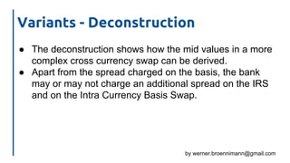 by werner.broennimann@gmail.com
Variants - Deconstruction
● The deconstruction shows how the mid values in a more
complex cross currency swap can be derived.
● Apart from the spread charged on the basis, the bank
may or may not charge an additional spread on the IRS
and on the Intra Currency Basis Swap.
 
