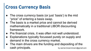 by werner.broennimann@gmail.com
Cross Currency Basis
● The cross currency basis (or just ‘basis’) is the mid
“price” of entering a basis swap.
● The basis is a market price and cannot be derived
mathematically in a traditional LIBOR discounting
framework.
● Pre financial crisis, it was often not well understood.
● Explanations typically focussed purely on supply and
demand in the cross currency market.
● The main drivers are the funding and depositing of the
cash principals.
 