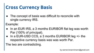 by werner.broennimann@gmail.com
Cross Currency Basis
● The concept of basis was difficult to reconcile with
single currency IRS.
Example:
● In an EUR IRS, a 3 months EURIBOR flat leg was worth
Par (100% of principal).
● In a EUR-USD CCS, a 3 months EURIBOR leg +/- the
respective currency basis was was worth Par.
The two are contradicting.
 