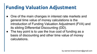 by werner.broennimann@gmail.com
Funding Valuation Adjustment
● One of the main changes in interest rate markets and
general time value of money calculations is the
introduction of Funding Valuation Adjustment (FVA) and
its sibling Differential Discounting (DD).
● The key point is to use the true cost of funding as a
basis of discounting and other time value of money
calculations.
 