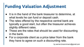 by werner.broennimann@gmail.com
Funding Valuation Adjustment
● It is in the hand of the bank treasurer to determine, at
what levels he can fund or deposit cash.
● The rates offered by the respective central bank are
typically a good start, but often the treasurer achieves
slightly different rates.
● These are the rates that should be used for discounting
in the bank.
● For a corporate client as a price taker from the bank
they have to agree on such a discounting rate.
 