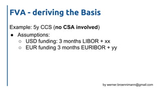 by werner.broennimann@gmail.com
FVA - deriving the Basis
Example: 5y CCS (no CSA involved)
● Assumptions:
○ USD funding: 3 months LIBOR + xx
○ EUR funding 3 months EURIBOR + yy
 