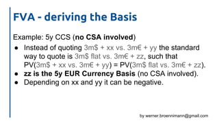 by werner.broennimann@gmail.com
FVA - deriving the Basis
Example: 5y CCS (no CSA involved)
● Instead of quoting 3m$ + xx vs. 3m€ + yy the standard
way to quote is 3m$ flat vs. 3m€ + zz, such that
PV(3m$ + xx vs. 3m€ + yy) = PV(3m$ flat vs. 3m€ + zz).
● zz is the 5y EUR Currency Basis (no CSA involved).
● Depending on xx and yy it can be negative.
 