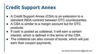 by werner.broennimann@gmail.com
Credit Support Annex
● A Credit Support Annex (CSA) is an extension to a
standard ISDA contract between OTC counterparties.
● A CSA is similar to a margin account but for OTC
products.
● If cash is posted as collateral, it will earn a certain
interest, which is defined in the terms of the CSA.
● The collateral can also consist of bonds, which will just
earn their coupon payments.
 