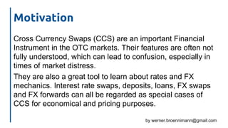 by werner.broennimann@gmail.com
Motivation
Cross Currency Swaps (CCS) are an important Financial
Instrument in the OTC markets. Their features are often not
fully understood, which can lead to confusion, especially in
times of market distress.
They are also a great tool to learn about rates and FX
mechanics. Interest rate swaps, deposits, loans, FX swaps
and FX forwards can all be regarded as special cases of
CCS for economical and pricing purposes.
 