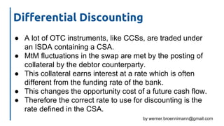by werner.broennimann@gmail.com
Differential Discounting
● A lot of OTC instruments, like CCSs, are traded under
an ISDA containing a CSA.
● MtM fluctuations in the swap are met by the posting of
collateral by the debtor counterparty.
● This collateral earns interest at a rate which is often
different from the funding rate of the bank.
● This changes the opportunity cost of a future cash flow.
● Therefore the correct rate to use for discounting is the
rate defined in the CSA.
 