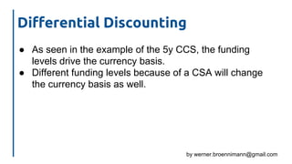 by werner.broennimann@gmail.com
Differential Discounting
● As seen in the example of the 5y CCS, the funding
levels drive the currency basis.
● Different funding levels because of a CSA will change
the currency basis as well.
 