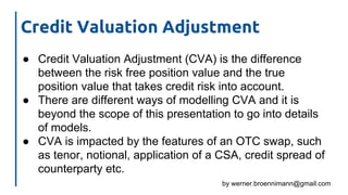 by werner.broennimann@gmail.com
Credit Valuation Adjustment
● Credit Valuation Adjustment (CVA) is the difference
between the risk free position value and the true
position value that takes credit risk into account.
● There are different ways of modelling CVA and it is
beyond the scope of this presentation to go into details
of models.
● CVA is impacted by the features of an OTC swap, such
as tenor, notional, application of a CSA, credit spread of
counterparty etc.
 