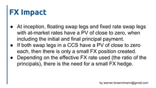 by werner.broennimann@gmail.com
FX Impact
● At inception, floating swap legs and fixed rate swap legs
with at-market rates have a PV of close to zero, when
including the initial and final principal payment.
● If both swap legs in a CCS have a PV of close to zero
each, then there is only a small FX position created.
● Depending on the effective FX rate used (the ratio of the
principals), there is the need for a small FX hedge.
 