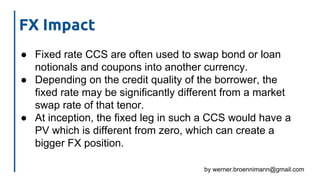 by werner.broennimann@gmail.com
FX Impact
● Fixed rate CCS are often used to swap bond or loan
notionals and coupons into another currency.
● Depending on the credit quality of the borrower, the
fixed rate may be significantly different from a market
swap rate of that tenor.
● At inception, the fixed leg in such a CCS would have a
PV which is different from zero, which can create a
bigger FX position.
 