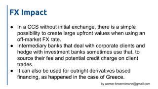 by werner.broennimann@gmail.com
● In a CCS without initial exchange, there is a simple
possibility to create large upfront values when using an
off-market FX rate.
● Intermediary banks that deal with corporate clients and
hedge with investment banks sometimes use that, to
source their fee and potential credit charge on client
trades.
● It can also be used for outright derivatives based
financing, as happened in the case of Greece.
FX Impact
 
