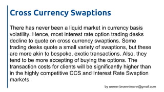 by werner.broennimann@gmail.com
Cross Currency Swaptions
There has never been a liquid market in currency basis
volatility. Hence, most interest rate option trading desks
decline to quote on cross currency swaptions. Some
trading desks quote a small variety of swaptions, but these
are more akin to bespoke, exotic transactions. Also, they
tend to be more accepting of buying the options. The
transaction costs for clients will be significantly higher than
in the highly competitive CCS and Interest Rate Swaption
markets.
 
