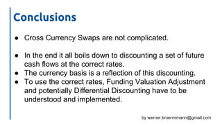 by werner.broennimann@gmail.com
Conclusions
● Cross Currency Swaps are not complicated.
● In the end it all boils down to discounting a set of future
cash flows at the correct rates.
● The currency basis is a reflection of this discounting.
● To use the correct rates, Funding Valuation Adjustment
and potentially Differential Discounting have to be
understood and implemented.
 