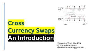 Cross
Currency Swaps
An Introduction
Version 1.0 (Draft), May 2014
by Werner Broennimann
werner.broennimann@gmail.com
 