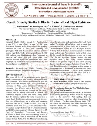 @ IJTSRD | Available Online @ www.ijtsrd.com
ISSN No: 2456
International
Research
Genetic Diversity Studies in Rice for Bacterial Leaf Blight Resistance
G. Tamilarasan1
, M. Arumugam Pillai
1
PG Scholar, 2
Professor and Head,
1,2
Department of Plant Breeding and Genetics,
3
Department of Plant Pathology,
Agricultural College and Research Institute, Killikulam,Thoothukudi District, Tamil Nadu
ABSTRACT
Bacterial blight (BLB), caused by Xanthomonas
oryzae PV. oryzae (Xoo) is one of the most
destructive diseases active in the major rice growing
countries of Asia. In field level screening, the
genotypes PY5 and Kadaikannan showed immune
against rice BLB. Under artificial condition
114, Adukan and Kadaikannan shows resistant to
bacterial leaf blight. The trait single plant yield
showed positive significant correlation with plant
height (0.21), number of productive tillers (0.19) and
thousand grain weight (0.37).
Keywords: Bacterial leaf blight, Darwin, PDI,
association analysis and genetic divergence
1.INTRODUCTION
The genus of rice Oryza constitutes more than 20
species, among them only two species are cultivable.
The Asian rice Oryza sativa, is cultivated in Asia and
Japan while the African rice Oryza glaberrima
cultivated in West Africa (Watanabe, 1979). The
cultivated rice (Oryza sativa L.) (2n=24) is a
monocotyledon angiosperm belongs to the family
Poaceae and is widely cultivated in t
subtropical regions (Ezuka and Kaku, 2000). More
than 2.7 billion people in the world consume rice as
staple food. Besides providing employment for more
than one billion directly or in allied and supported
activities (Das et al., 2014). In India, rice crop is
cultivated in an area of 433.88 lakh hectares with a
production and productivity of 104.32 million tonnes
and 2404 kg/ha respectively (Annual Report 2016
Dept. of Agriculture, Cooperation and Farmers
Welfare). In Tamil Nadu, rice crop occupy an area of
21 lakh hectares with a production of 93 million
tonnes (Policy Note 2015-16, Minister for Housing,
@ IJTSRD | Available Online @ www.ijtsrd.com | Volume – 2 | Issue – 5 | Jul-Aug 2018
ISSN No: 2456 - 6470 | www.ijtsrd.com | Volume
International Journal of Trend in Scientific
Research and Development (IJTSRD)
International Open Access Journal
Genetic Diversity Studies in Rice for Bacterial Leaf Blight Resistance
, M. Arumugam Pillai2
, R. Kannan3
, S. Merina Prem Kumari
Professor and Head, 3
Professor and Head, 4
Assistant Professor
Department of Plant Breeding and Genetics,
Department of Plant Pathology, 4
Department of Plant Bio-technology
Agricultural College and Research Institute, Killikulam,Thoothukudi District, Tamil Nadu
blight (BLB), caused by Xanthomonas
oryzae PV. oryzae (Xoo) is one of the most
destructive diseases active in the major rice growing
countries of Asia. In field level screening, the
genotypes PY5 and Kadaikannan showed immune
cial condition, IR 11C
114, Adukan and Kadaikannan shows resistant to
bacterial leaf blight. The trait single plant yield
showed positive significant correlation with plant
height (0.21), number of productive tillers (0.19) and
Bacterial leaf blight, Darwin, PDI,
association analysis and genetic divergence
constitutes more than 20
species, among them only two species are cultivable.
, is cultivated in Asia and
Oryza glaberrima is
cultivated in West Africa (Watanabe, 1979). The
L.) (2n=24) is a
monocotyledon angiosperm belongs to the family
Poaceae and is widely cultivated in tropical and
subtropical regions (Ezuka and Kaku, 2000). More
than 2.7 billion people in the world consume rice as
staple food. Besides providing employment for more
than one billion directly or in allied and supported
a, rice crop is
cultivated in an area of 433.88 lakh hectares with a
production and productivity of 104.32 million tonnes
and 2404 kg/ha respectively (Annual Report 2016-17,
Dept. of Agriculture, Cooperation and Farmers
ccupy an area of
21 lakh hectares with a production of 93 million
16, Minister for Housing,
Urban Development and Agriculture, Govt. of Tamil
Nadu). To sustain self-sufficiency and to meet food
grain requirement of future, India
140 million tones of rice by 2030. Rice gets affected
by more than 70 diseases by the infection of bacteria,
fungi, and viruses. Among them bacterial leaf blight
(BLB) caused by Xanthomonas oryzae
(Xoo) is the important diseas
cultivated areas (Khan, 1996). Disease incidence
occurs at all growth stages of rice crop, causing
drastic yield losses ranging between 20 and 30 per
cent. The disease severity can cause a yield loss up to
80 per cent and is influenced by
environmental conditions (28 to 34°C) and degree of
susceptibility of the genotypes (Ou, 1985; Shin et al.,
1992; Mew et al., 1993; Noh et al., 2007).
2. MATERIALS AND METHODS
2.1. Plant materials: Mature seeds of One hundred
and fourteen rice rice germplasm were used.
2.2 Screening for Bacterial Leaf Blight Resistance
2.2.1. Field level screening:
Each germplasm is evaluated for the BLB resistance
by calculating percentage disease index and by giving
scales to the respective PDI reading. For one
germplasm, twenty plants are taken for evaluating the
BLB resistance. The Percentage Disease Index (PDI)
and scales for evaluating the BLB resistance was
analyzed based on the method suggested by
Nagendran et al., (2013).
Percentage Disease Index (PDI) =
ୗ୳୫	୭୤	ୟ୪୪	୒୳୫ୣ୰୧ୡୟ୪	ୖୟ୲୧୬୥ୱ	
୘୭୲ୟ୪	୒୭	୭୤	୪ୣୟ୴ୣୱ	୥୰ୟୢୣୢ	
× ୑ୟ୶୧୫୳୫
Aug 2018 Page: 797
6470 | www.ijtsrd.com | Volume - 2 | Issue – 5
Scientific
(IJTSRD)
International Open Access Journal
Genetic Diversity Studies in Rice for Bacterial Leaf Blight Resistance
, S. Merina Prem Kumari4
Assistant Professor
technology
Agricultural College and Research Institute, Killikulam,Thoothukudi District, Tamil Nadu, India
Urban Development and Agriculture, Govt. of Tamil
sufficiency and to meet food
grain requirement of future, India has to produce 135–
140 million tones of rice by 2030. Rice gets affected
by more than 70 diseases by the infection of bacteria,
fungi, and viruses. Among them bacterial leaf blight
Xanthomonas oryzae pv oryzae
) is the important disease around the rice
cultivated areas (Khan, 1996). Disease incidence
occurs at all growth stages of rice crop, causing
drastic yield losses ranging between 20 and 30 per
cent. The disease severity can cause a yield loss up to
80 per cent and is influenced by various crop stage,
environmental conditions (28 to 34°C) and degree of
susceptibility of the genotypes (Ou, 1985; Shin et al.,
1992; Mew et al., 1993; Noh et al., 2007).
MATERIALS AND METHODS
Mature seeds of One hundred
and fourteen rice rice germplasm were used.
Screening for Bacterial Leaf Blight Resistance
Each germplasm is evaluated for the BLB resistance
by calculating percentage disease index and by giving
scales to the respective PDI reading. For one
germplasm, twenty plants are taken for evaluating the
BLB resistance. The Percentage Disease Index (PDI)
and scales for evaluating the BLB resistance was
analyzed based on the method suggested by
Percentage Disease Index (PDI) =
ଵ଴଴
୑ୟ୶୧୫୳୫	ୋ୰ୟୢୣ	୭ୠ୲ୟ୧୬ୣୢ
 