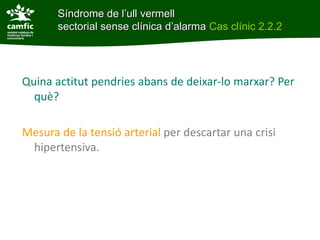 Síndrome de l’ull vermell
Síndrome de l’ull vermell sectoriald’alarma Cas clínic 2.2.2
       sectorial sense clínica sense clínica




Quina actitut pendries abans de deixar-lo marxar? Per
  què?

Mesura de la tensió arterial per descartar una crisi
 hipertensiva.
 