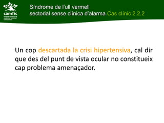 Síndrome de l’ull vermell
     sectorial sense clínica d’alarma Cas clínic 2.2.2




Un cop descartada la crisi hipertensiva, cal dir
que des del punt de vista ocular no constitueix
cap problema amenaçador.
 