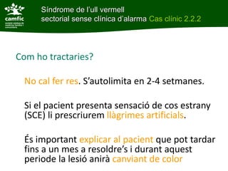 Síndrome de l’ull vermell
     sectorial sense clínica d’alarma Cas clínic 2.2.2




Com ho tractaries?

 No cal fer res. S’autolimita en 2-4 setmanes.

 Si el pacient presenta sensació de cos estrany
 (SCE) li prescriurem llàgrimes artificials.

 És important explicar al pacient que pot tardar
 fins a un mes a resoldre’s i durant aquest
 periode la lesió anirà canviant de color
 