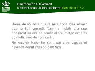 Síndrome de l’ull vermell
   sectorial sense clínica d’alarma Cas clínic 2.2.2




Home de 65 anys que la seva dona s’ha adonat
que té l’ull vermell. Tant ha insistit ella que
finalment ha decidit acudir al seu metge després
de molts anys de no anar-hi.
No recorda haver-ho patit cap altre vegada ni
haver-se donat cap cop o rascada.
 