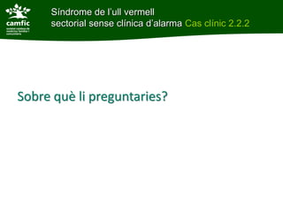 Síndrome de l’ull vermell
     sectorial sense clínica d’alarma Cas clínic 2.2.2




Sobre què li preguntaries?
 