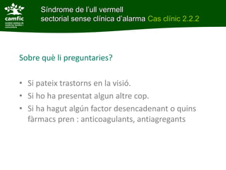Síndrome de l’ull vermell
      sectorial sense clínica d’alarma Cas clínic 2.2.2




Sobre què li preguntaries?

• Si pateix trastorns en la visió.
• Si ho ha presentat algun altre cop.
• Si ha hagut algún factor desencadenant o quins
  fàrmacs pren : anticoagulants, antiagregants
 