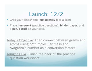Launch: 12/2
  Grab your binder and immediately take a seat!
  Place homework (practice questions), binder paper, and
  a pen/pencil on your desk.



Today’s Objective: I can convert between grams and
  atoms using both molecular mass and
  Avogadro’s number as a conversion factors
Tonight’s HW: Finish the back of the practice
  question worksheet
 