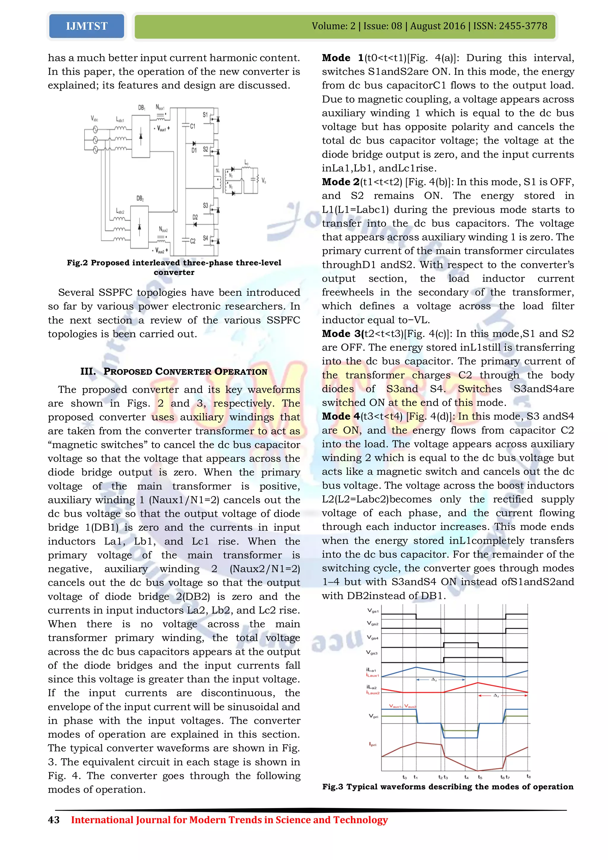 43 International Journal for Modern Trends in Science and Technology
Volume: 2 | Issue: 08 | August 2016 | ISSN: 2455-3778IJMTST
has a much better input current harmonic content.
In this paper, the operation of the new converter is
explained; its features and design are discussed.
Fig.2 Proposed interleaved three-phase three-level
converter
Several SSPFC topologies have been introduced
so far by various power electronic researchers. In
the next section a review of the various SSPFC
topologies is been carried out.
III. PROPOSED CONVERTER OPERATION
The proposed converter and its key waveforms
are shown in Figs. 2 and 3, respectively. The
proposed converter uses auxiliary windings that
are taken from the converter transformer to act as
―magnetic switches‖ to cancel the dc bus capacitor
voltage so that the voltage that appears across the
diode bridge output is zero. When the primary
voltage of the main transformer is positive,
auxiliary winding 1 (Naux1/N1=2) cancels out the
dc bus voltage so that the output voltage of diode
bridge 1(DB1) is zero and the currents in input
inductors La1, Lb1, and Lc1 rise. When the
primary voltage of the main transformer is
negative, auxiliary winding 2 (Naux2/N1=2)
cancels out the dc bus voltage so that the output
voltage of diode bridge 2(DB2) is zero and the
currents in input inductors La2, Lb2, and Lc2 rise.
When there is no voltage across the main
transformer primary winding, the total voltage
across the dc bus capacitors appears at the output
of the diode bridges and the input currents fall
since this voltage is greater than the input voltage.
If the input currents are discontinuous, the
envelope of the input current will be sinusoidal and
in phase with the input voltages. The converter
modes of operation are explained in this section.
The typical converter waveforms are shown in Fig.
3. The equivalent circuit in each stage is shown in
Fig. 4. The converter goes through the following
modes of operation.
Mode 1(t0<t<t1)[Fig. 4(a)]: During this interval,
switches S1andS2are ON. In this mode, the energy
from dc bus capacitorC1 flows to the output load.
Due to magnetic coupling, a voltage appears across
auxiliary winding 1 which is equal to the dc bus
voltage but has opposite polarity and cancels the
total dc bus capacitor voltage; the voltage at the
diode bridge output is zero, and the input currents
inLa1,Lb1, andLc1rise.
Mode 2(t1<t<t2) [Fig. 4(b)]: In this mode, S1 is OFF,
and S2 remains ON. The energy stored in
L1(L1=Labc1) during the previous mode starts to
transfer into the dc bus capacitors. The voltage
that appears across auxiliary winding 1 is zero. The
primary current of the main transformer circulates
throughD1 andS2. With respect to the converter’s
output section, the load inductor current
freewheels in the secondary of the transformer,
which defines a voltage across the load filter
inductor equal to−VL.
Mode 3(t2<t<t3)[Fig. 4(c)]: In this mode,S1 and S2
are OFF. The energy stored inL1still is transferring
into the dc bus capacitor. The primary current of
the transformer charges C2 through the body
diodes of S3and S4. Switches S3andS4are
switched ON at the end of this mode.
Mode 4(t3<t<t4) [Fig. 4(d)]: In this mode, S3 andS4
are ON, and the energy flows from capacitor C2
into the load. The voltage appears across auxiliary
winding 2 which is equal to the dc bus voltage but
acts like a magnetic switch and cancels out the dc
bus voltage. The voltage across the boost inductors
L2(L2=Labc2)becomes only the rectified supply
voltage of each phase, and the current flowing
through each inductor increases. This mode ends
when the energy stored inL1completely transfers
into the dc bus capacitor. For the remainder of the
switching cycle, the converter goes through modes
1–4 but with S3andS4 ON instead ofS1andS2and
with DB2instead of DB1.
Fig.3 Typical waveforms describing the modes of operation
 