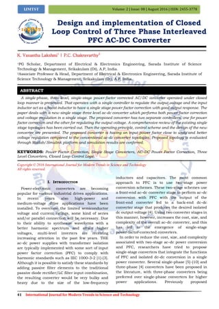 41 International Journal for Modern Trends in Science and Technology
Volume: 2 | Issue: 08 | August 2016 | ISSN: 2455-3778IJMTST
Design and implementation of Closed
Loop Control of Three Phase Interleaved
PFC AC-DC Converter
K. Vasantha Lakshmi1
| P.C. Chakravarthy2
1PG Scholar, Department of Electrical & Electronics Engineering, Sarada Institute of Science
Technology & Management, Srikakulam (Dt), A.P, India.
2Associate Professor & Head, Department of Electrical & Electronics Engineering, Sarada Institute of
Science Technology & Management, Srikakulam (Dt), A.P, India.
A single-phase, three-level, single-stage power-factor corrected AC/DC converter operated under closed
loop manner is presented. That operates with a single controller to regulate the output voltage and the input
inductor act as a boost inductor to have a single stage power factor correction with good output response. The
paper deals with a new single stage three level ac-dc converter which performs both power factor correction
and voltage regulation in a single stage. The proposed converter has two separate controllers, one for power
factor correction and the other for regulating the output voltage. A comprehensive review of the existing single
stage topologies has been carried out. Then the operating principle, control scheme and the design of the new
converter are presented. The proposed converter is having an input power factor close to unity and better
voltage regulation compared to the conventional ac-dc converter topologies. Proposed topology is evaluated
through Matlab/Simulink platform and simulation results are conferred.
KEYWORDS: Power Factor Correction, Single Stage Converters, AC–DC Power Factor Correction, Three
Level Converters, Closed Loop Control Logic.
Copyright © 2016 International Journal for Modern Trends in Science and Technology
All rights reserved.
I. INTRODUCTION
Power-electronic converters are becoming
popular for various industrial drives applications.
In recent years also high-power and
medium-voltage drive applications have been
installed. To overcome the limited semiconductor
voltage and current ratings, some kind of series
and/or parallel connection will be necessary. Due
to their ability to synthesize waveforms with a
better harmonic spectrum and attain higher
voltages, multi-level inverters are receiving
increasing attention in the past few years. THE
ac–dc power supplies with transformer isolation
are typically implemented with some sort of input
power factor correction (PFC) to comply with
harmonic standards such as IEC 1000-3-2 [1]-[3].
Although it is possible to satisfy these standards by
adding passive filter elements to the traditional
passive diode rectifier/LC filter input combination,
the resulting converter would be very bulky and
heavy due to the size of the low-frequency
inductors and capacitors. The most common
approach to PFC is to use two-stage power
conversion schemes. These two-stage schemes use
a front-end ac–dc converter stage to perform ac–dc
conversion with PFC with the output of the
front-end converter fed to a back-end dc–dc
converter stage that produces the desired isolated
dc output voltage [4]. Using two converter stages in
this manner, however, increases the cost, size, and
complexity of the overall ac–dc converter, and this
has led to the emergence of single-stage
power-factor-corrected converters.
In order to reduce the cost, size, and complexity
associated with two-stage ac–dc power conversion
and PFC, researchers have tried to propose
single-stage converters that integrate the functions
of PFC and isolated dc–dc conversion in a single
power converter. Several single-phase [5]–[10] and
three-phase [4] converters have been proposed in
the literature, with three-phase converters being
preferred over single-phase converters for higher
power applications. Previously proposed
ABSTRACT
 