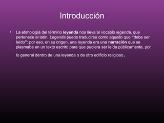 Introducción
• La etimología del término leyenda nos lleva al vocablo legenda, que
pertenece al latín. Legenda puede traducirse como aquello que “debe ser
leído”: por eso, en su origen, una leyenda era una narración que se
plasmaba en un texto escrito para que pudiera ser leída públicamente, por
lo general dentro de una leyenda o de otro edificio religioso.
 