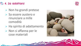  Non ha grandi pretese
 Sa essere austero e
rinunciare a mille
comodità
 Ha spirito di adattamento
 Non si affanna per le
cose materiali
4. Sa adattarsi
 
