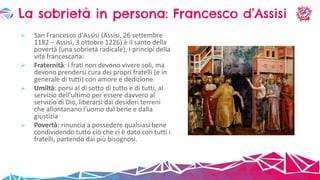  San Francesco d'Assisi (Assisi, 26 settembre
1182 – Assisi, 3 ottobre 1226) è il santo della
povertà (una sobrietà radicale). I principi della
vita francescana:
 Fraternità: i frati non devono vivere soli, ma
devono prendersi cura dei propri fratelli (e in
generale di tutti) con amore e dedizione.
 Umiltà: porsi al di sotto di tutto e di tutti, al
servizio dell'ultimo per essere davvero al
servizio di Dio, liberarsi dai desideri terreni
che allontanano l'uomo dal bene e dalla
giustizia
 Povertà: rinuncia a possedere qualsiasi bene
condividendo tutto ciò che ci è dato con tutti i
fratelli, partendo dai più bisognosi.
La sobrietà in persona: Francesco d’Assisi
 