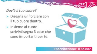 Esercitazione: Il tesoro
Dov’è il tuo cuore?
 Disegna un forziere con
il tuo cuore dentro.
 Insieme al cuore
scrivi/disegna 3 cose che
sono importanti per te.
 