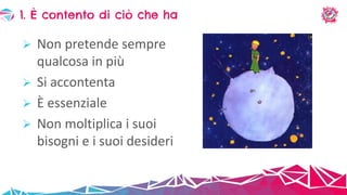  Non pretende sempre
qualcosa in più
 Si accontenta
 È essenziale
 Non moltiplica i suoi
bisogni e i suoi desideri
1. È contento di ciò che ha
 