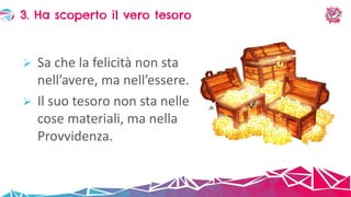  Sa che la felicità non sta
nell’avere, ma nell’essere.
 Il suo tesoro non sta nelle
cose materiali, ma nella
Provvidenza.
3. Ha scoperto il vero tesoro
 