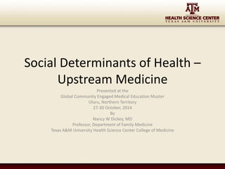 Social Determinants of Health – 
Upstream Medicine 
Presented at the 
Global Community Engaged Medical Education Muster 
Uluru, Northern Territory 
27-30 October, 2014 
By 
Nancy W Dickey, MD 
Professor, Department of Family Medicine 
Texas A&M University Health Science Center College of Medicine 
 