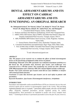 European Journal of Molecular & Clinical Medicine
ISSN 2515-8260 Volume 07, Issue 11, 2020
6784
DENTAL ARMAMENTARIUMS AND ITS
EFFECT ON CARDIAC
ARMAMENTARIUMS AND ITS
FUNCTIONING: AN ORIGINAL RESEARCH
Dr. Mohammed Farheen1
, Dr Vikram V Khare2
, Dr. Rahul VC Tiwari3
, Dr. Heena
Tiwari4
, Dr. Khaja Sheroze Ahmed5
, Dr. Ankita Priya6
, Dr. Anil Managutti7
1. Consultant Dental Surgeon, Guntur, Andhra Pradesh;
2. Professor and Head, Oral Medicine and Radiology, Dr.DY Patil Vidyapeeth Pune;
3. OMFS, FOGS, PhD Scholar, Dept of OMFS, Narsinbhai Patel Dental College and
Hospital, Sankalchand Patel University, Visnagar, Gujarat, 384315;
4. BDS, PGDHHM, MPH Student, Parul Univeristy, Limda, Waghodia, Vadodara,
Gujrat, India;
5. General Dentist, Dental Dontics clinic, Hyderabad, Telangana, India;
6. Consultant Prosthodontist and implantologist, Ragiv Nagar, Patna, Bihar, India;
7. Prof. & HOD, Dept of OMFS, Narsinbhai Patel Dental College and Hospital,
Sankalchand Patel University, Visnagar, Gujarat, 384315, India
4
E mail: drheenatiwari@gmail.com
ABSTRACT
Aim: The purpose of our research was to evaluate the effects of dental electromagnetic
devices on the functioning of implanted cardiac devices in patients.
Methodology: Biotronik Actros DR+ pacemaker was evaluated at maximum sensitivity on a
flat bench top. The pacemaker lead, electronic apex locator, and oscilloscope were
connected across a 150-ohm resistor. Pace monitoring was carried out with a Biotronik
EPR 1000 programmer and a Tektronix TDS 220 2-channel digital real-time oscilloscope.
Results: Four of five electronic apex locators tested did not cause inhibition or interfere
with normal pacemaker function.
Conclusion: It seems that electronic apex locators can be used safely in patients with
pacemakers.
Keywords Pacemakers, Apex locator; Electromagnetic interference, Arrhythmias
INTRODUCTION
Pacemakers and implantable cardioverterdefibrillators (ICDs) are electronic devices that emit
electrical signals and are sensitive to electromagnetic signals in the vicinity. They are being
implanted gradually more so in people,1,2
particularly elderly people, who also visit the dental
office. Surgically implanted pacemakers provide regulated pacing for cardiac
bradyarrhythmias. Most pacemakers are implanted in people with severe complete heart
block.3,4
Technological advances in permanent pacemakers across the past 30 years, however,
 