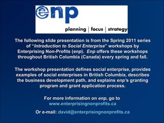 The following slide presentation is from the 2011 series of “ Building Your Social Enterprise ” workshops by Enterprising Non-Profits ( enp ).  Enp  offers these workshops throughout British Columbia every spring and fall. The workshop presentation defines social enterprise, provides examples of social enterprises in British Columbia, describes the business development path, and explains  enp’ s granting program and grant application process. For more information on  enp , go to  www.enterprisingnonprofits.ca Or e-mail:  [email_address] 