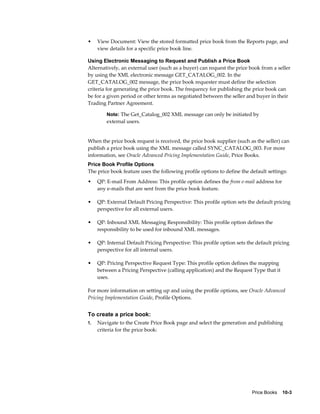 Price Books    10-3
• View Document: View the stored formatted price book from the Reports page, and
view details for a specific price book line.
Using Electronic Messaging to Request and Publish a Price Book
Alternatively, an external user (such as a buyer) can request the price book from a seller
by using the XML electronic message GET_CATALOG_002. In the
GET_CATALOG_002 message, the price book requester must define the selection
criteria for generating the price book. The frequency for publishing the price book can
be for a given period or other terms as negotiated between the seller and buyer in their
Trading Partner Agreement.
Note: The Get_Catalog_002 XML message can only be initiated by
external users.
When the price book request is received, the price book supplier (such as the seller) can
publish a price book using the XML message called SYNC_CATALOG_003. For more
information, see Oracle Advanced Pricing Implementation Guide, Price Books.
Price Book Profile Options
The price book feature uses the following profile options to define the default settings:
• QP: E-mail From Address: This profile option defines the from e-mail address for
any e-mails that are sent from the price book feature.
• QP: External Default Pricing Perspective: This profile option sets the default pricing
perspective for all external users.
• QP: Inbound XML Messaging Responsibility: This profile option defines the
responsibility to be used for inbound XML messages.
• QP: Internal Default Pricing Perspective: This profile option sets the default pricing
perspective for all internal users.
• QP: Pricing Perspective Request Type: This profile option defines the mapping
between a Pricing Perspective (calling application) and the Request Type that it
uses.
For more information on setting up and using the profile options, see Oracle Advanced
Pricing Implementation Guide, Profile Options.
To create a price book:
1. Navigate to the Create Price Book page and select the generation and publishing
criteria for the price book:
 