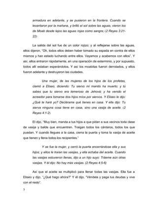 5
armadura en adelante, y se pusieron en la frontera. Cuando se
levantaron por la mañana, y brilló el sol sobre las aguas, vieron los
de Moab desde lejos las aguas rojas como sangre; (2 Reyes 3:21-
22)
La salida del sol fue de un color rojizo; y al reflejarse sobre las aguas,
ellos dijeron, “Oh, todos ellos deben haber tomado su espada en contra de ellos
mismos y han estado luchando entre ellos. Vayamos y acabemos con ellos”. Y
así, ellos entraron rápidamente, en una operación de exterminio, y por supuesto,
todos allí estaban esperándolos. Y así los moabitas fueron derrotados, y ellos
fueron adelante y destruyeron las ciudades.
Una mujer, de las mujeres de los hijos de los profetas,
clamó a Eliseo, diciendo: Tu siervo mi marido ha muerto; y tú
sabes que tu siervo era temeroso de Jehová; y ha venido el
acreedor para tomarse dos hijos míos por siervos. Y Eliseo le dijo:
¿Qué te haré yo? Declárame qué tienes en casa. Y ella dijo: Tu
sierva ninguna cosa tiene en casa, sino una vasija de aceite. (2
Reyes 4:1-2)
El dijo, “Muy bien, manda a tus hijos a que pidan a sus vecinos toda clase
de vasija y balde que encuentren. Traigan todos los cántaros, todos los que
puedan. Y cuando llegues a la casa, cierra la puerta y toma la vasija de aceite
que tienen y llena todos los recipientes.”
Y se fue la mujer, y cerró la puerta encerrándose ella y sus
hijos; y ellos le traían las vasijas, y ella echaba del aceite. Cuando
las vasijas estuvieron llenas, dijo a un hijo suyo: Tráeme aún otras
vasijas. Y él dijo: No hay más vasijas. (2 Reyes 4:5-6)
Así que el aceite se multiplicó para llenar todas las vasijas. Ella fue a
Eliseo y dijo, “¿Qué hago ahora?” Y él dijo, “Véndela y paga tus deudas y vive
con el resto”.
 
