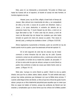 4
Esto, para mí, es interesante y emocionante. Tal poder en Eliseo que
hasta los huesos allí en el sepulcro, al tocarlo el cuerpo de este hombre, el
hombre regresó a la vida.
Hazael, pues, rey de Siria, afligió a Israel todo el tiempo de
Joacaz. Mas Jehová tuvo misericordia de ellos, y se compadeció
de ellos y los miró, a causa de su pacto con Abraham, Isaac y
Jacob; y no quiso destruirlos ni echarlos de delante de su
presencia hasta hoy. Y murió Hazael rey de Siria, y reinó en su
lugar Ben-adad su hijo. Y volvió Joás hijo de Joacaz y tomó de
mano de Ben-adad hijo de Hazael las ciudades que éste había
tomado en guerra de mano de Joacaz su padre. Tres veces lo
derrotó Joás, y restituyó las ciudades a Israel. (2 Reyes 13:22-25)
Ahora regresamos nuevamente a Amasías, quien se convirtió en rey de
Israel cuando murió su padre, quien fue asesinado al final del capítulo 12.
En el año segundo de Joás hijo de Joacaz rey de Israel,
comenzó a reinar Amasías hijo de Joás rey de Judá. Cuando
comenzó a reinar era de veinticinco años, y veintinueve años reinó
en Jerusalén; el nombre de su madre fue Joadán, de Jerusalén. Y
él hizo lo recto ante los ojos de Jehová, aunque no como David su
padre; hizo conforme a todas las cosas que había hecho Joás su
padre. (2 Reyes 14:1-3)
Note esto, “aunque no como David su padre”. David no era su padre
directo, sino que fue su tatara, tatara, tatara, abuelo. Yo solo señalo esto aquí,
porque hay ciertas personas que fantasean con que la Biblia tiene errores. Y
cuando usted llega la libro de Daniel, un libro al que los críticos les gusta mucho
atacar, porque es un libro totalmente perjudicial para aquellos que no creen que
Dios es capaz de hablar al hombre, porque las profecías de Daniel son tan
exactas y complicadas que la única forma que los críticos de la Biblia pueden
 