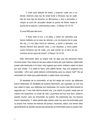 7
Y Judá cayó delante de Israel, y huyeron, cada uno a su
tienda. Además Joás rey de Israel tomó a Amasías rey de Judá,
hijo de Joás hijo de Ocozías, en Bet-semes; y vino a Jerusalén, y
rompió el muro de Jerusalén desde la puerta de Efraín hasta la
puerta de la esquina, cuatrocientos codos. (2 Reyes 14:12-13)
O unos 600 pies del muro.
Y tomó todo el oro, y la plata, y todos los utensilios que
fueron hallados en la casa de Jehová, y en los tesoros de la casa
del rey, y a los hijos tomó en rehenes, y volvió a Samaria. Los
demás hechos que ejecutó Joás, y sus hazañas, y cómo peleó
contra Amasías rey de Judá, ¿no está escrito en el libro de las
crónicas de los reyes de Israel? (2 Reyes 14:14-15)
Esta intromisión para su propio mal, es algo que las personas hacen
muchas veces. Hay cosas en las que usted no tiene por qué meterse. Usted solo
puede salir lastimado si lo hace. Hay lugares que como cristiano usted no tiene
por qué rondar. Y si usted lo hace, solo saldrá herido. Hay una pregunta muy
razonable, “¿Por qué usted debería entrometerse para su propio mal?” No se
entrometa con nada que pueda llevarlo a usted hacia una trampa.
El resultado de la intromisión, el rey tiró abajo los muros, las defensas
fueron destruidas. El resultado de nuestra intromisión, por supuesto, es una vez
que usted lo hace, sus defensas son destruidas. Es mucho más fácil hacerlo la
segunda vez. Y aún más fácil la tercera vez, y la cuarta, la quinta, hasta que se
vuelve una costumbre, un modo de vida. La primera vez fue muy duro. Usted lo
resistió mucho, pero se entrometió, se quemó. No solamente eso; los tesoros
fueron saqueados. Y usted pierde algo valioso cada vez que me entromete para
su propio mal. Incluso los tesoros de pureza, inocencia, salud, una mente clara
generalmente se pierden porque las personas se entrometen para su propio mal.
 